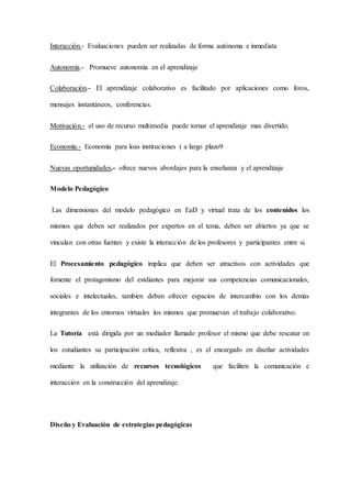 Interacción.- Evaluaciones pueden ser realizadas de forma autónoma e inmediata
Autonomía.- Promueve autonomía en el aprendizaje
Colaboración.- El aprendizaje colaborativo es facilitado por aplicaciones como foros,
mensajes instantáneos, conferencias.
Motivación.- el uso de recurso multimedia puede tornar el aprendizaje mas divertido.
Economía.- Economía para loas instituciones ( a largo plazo9
Nuevas oportunidades.- ofrece nuevos abordajes para la enseñanza y el aprendizaje
Modelo Pedagógico
Las dimensiones del modelo pedagógico en EaD y virtual trata de los contenidos los
mismos que deben ser realizados por expertos en el tema, deben ser abiertos ya que se
vinculan con otras fuentes y existe la interacción de los profesores y participantes entre si.
El Procesamiento pedagógico implica que deben ser atractivos con actividades que
fomente el protagonismo del estdiantes para mejorar sus competencias comunicacionales,
sociales e intelectuales, tambien deben ofrecer espacios de intercambio con los demás
integrantes de los entornos virtuales los mismos que promuevan el trabajo colaborativo.
La Tutoría está dirigida por un mediador llamado profesor el mismo que debe rescatar en
los estudiantes su participación crítica, reflexiva , es el encargado en diseñar actividades
mediante la utilización de recursos tecnológicos que faciliten la comunicación e
interacción en la construcción del aprendizaje.
Diseño y Evaluación de estrategias pedagógicas
 