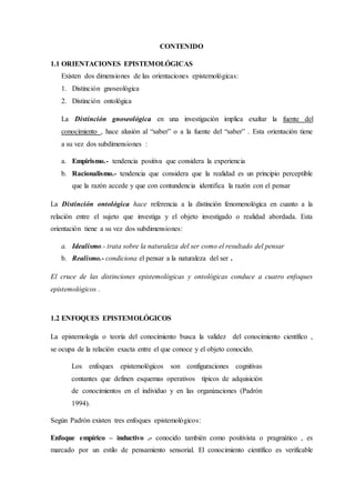 CONTENIDO
1.1 ORIENTACIONES EPISTEMOLÓGICAS
Existen dos dimensiones de las orientaciones epistemológicas:
1. Distinción gnoseológica
2. Distinción ontológica
La Distinción gnoseológica en una investigación implica exaltar la fuente del
conocimiento , hace alusión al “saber” o a la fuente del “saber” . Esta orientación tiene
a su vez dos subdimensiones :
a. Empirismo.- tendencia positiva que considera la experiencia
b. Racionalismo.- tendencia que considera que la realidad es un principio perceptible
que la razón accede y que con contundencia identifica la razón con el pensar
La Distinción ontológica hace referencia a la distinción fenomenológica en cuanto a la
relación entre el sujeto que investiga y el objeto investigado o realidad abordada. Esta
orientación tiene a su vez dos subdimensiones:
a. Idealismo.- trata sobre la naturaleza del ser como el resultado del pensar
b. Realismo.- condiciona el pensar a la naturaleza del ser .
El cruce de las distinciones epistemológicas y ontológicas conduce a cuatro enfoques
epistemológicos .
1.2 ENFOQUES EPISTEMOLÓGICOS
La epistemología o teoría del conocimiento busca la validez del conocimiento científico ,
se ocupa de la relación exacta entre el que conoce y el objeto conocido.
Los enfoques epistemológicos son configuraciones cognitivas
contantes que definen esquemas operativos típicos de adquisición
de conocimientos en el individuo y en las organizaciones (Padrón
1994).
Según Padrón existen tres enfoques epistemológicos:
Enfoque empírico – inductivo .- conocido también como positivista o pragmático , es
marcado por un estilo de pensamiento sensorial. El conocimiento científico es verificable
 