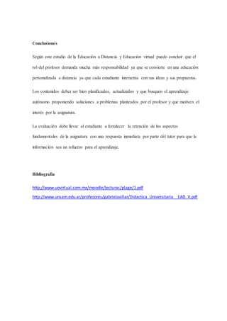 Conclusiones
Según este estudio de la Educación a Distancia y Educación virtual puedo concluir que el
rol del profesor demanda mucha más responsabilidad ya que se convierte en una educación
personalizada a distancia ya que cada estudiante interactúa con sus ideas y sus propuestas.
Los contenidos deber ser bien planificados, actualizados y que busquen el aprendizaje
autónomo proponiendo soluciones a problemas planteados por el profesor y que motiven el
interés por la asignatura.
La evaluación debe llevar al estudiante a fortalecer la retención de los aspectos
fundamentales de la asignatura con una respuesta inmediata por parte del tutor para que la
información sea un refuerzo para el aprendizaje.
Bibliografía
http://www.uovirtual.com.mx/moodle/lecturas/plage/1.pdf
http://www.unsam.edu.ar/profesores/gabrielavillar/Didactica_Universitaria__EAD_V.pdf
 