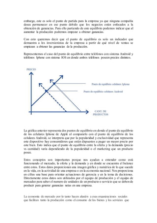 embargo, este es solo el punto de partida para la empresa ya que ninguna compañía
desea permanecer en ese punto debido que los negocios están enfocados a la
obtención de ganancias. Para ello partiendo de este equilibrio podemos indicar que al
aumentar la producción podremos empezar a obtener ganancias.
Con esto queremos decir que el punto de equilibrio es solo un indicador que
demuestra a los inversionistas de la empresa a partir de qué nivel de ventas se
empiezan a obtener las ganancias de la producción.
Representemos el caso del punto de equilibrio entre teléfonos con sistema Android y
teléfonos Iphone con sistema IOS en donde ambos teléfonos poseen precios distintos.
La gráfica anterior representa dos puntos de equilibrio en donde el punto de equilibrio
de los celulares Iphone de Apple al compararlo con el punto de equilibrio de los
celulares Android, se interpreta que por la popularidad y exclusividad que representa
este dispositivo hay consumidores que están dispuestos a pagar un mayor precio por
este bien. Esto indica que el punto de equilibrio entre la oferta y la demanda (precio
vs cantidad) varía dependiendo de la popularidad o el marketing que un producto
posee.
Estos conceptos son importantes porque nos ayudan a entender como está
funcionando el mercado, la oferta y la demanda y en donde se encuentra el balance
entre estos. Estos datos proporcionan una imagen gráfica y numérica de lo que sucede
en la vida, en la actividad de una empresa o en la economía nacional. Nos proporciona
en cifras una base para orientar actuaciones de gerencia y en la toma de decisiones.
Directamente estos datos son utilizados por el equipo de producción y el equipo de
mercadeo para saber el numero de unidades de un producto o servicio que se deben de
producir para generar ganancias netas en una empresa.
La economía de mercado por lo tanto hacen alusión a esas organizaciones sociales
que facilitan tanto la producción como el consumo de los bienes y los servicios que
 