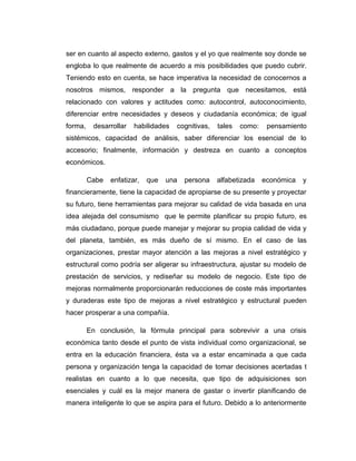 ser en cuanto al aspecto externo, gastos y el yo que realmente soy donde se
engloba lo que realmente de acuerdo a mis posibilidades que puedo cubrir.
Teniendo esto en cuenta, se hace imperativa la necesidad de conocernos a
nosotros mismos, responder a la pregunta que necesitamos, está
relacionado con valores y actitudes como: autocontrol, autoconocimiento,
diferenciar entre necesidades y deseos y ciudadanía económica; de igual
forma, desarrollar habilidades cognitivas, tales como: pensamiento
sistémicos, capacidad de análisis, saber diferenciar los esencial de lo
accesorio; finalmente, información y destreza en cuanto a conceptos
económicos.
Cabe enfatizar, que una persona alfabetizada económica y
financieramente, tiene la capacidad de apropiarse de su presente y proyectar
su futuro, tiene herramientas para mejorar su calidad de vida basada en una
idea alejada del consumismo que le permite planificar su propio futuro, es
más ciudadano, porque puede manejar y mejorar su propia calidad de vida y
del planeta, también, es más dueño de sí mismo. En el caso de las
organizaciones, prestar mayor atención a las mejoras a nivel estratégico y
estructural como podría ser aligerar su infraestructura, ajustar su modelo de
prestación de servicios, y rediseñar su modelo de negocio. Este tipo de
mejoras normalmente proporcionarán reducciones de coste más importantes
y duraderas este tipo de mejoras a nivel estratégico y estructural pueden
hacer prosperar a una compañía.
En conclusión, la fórmula principal para sobrevivir a una crisis
económica tanto desde el punto de vista individual como organizacional, se
entra en la educación financiera, ésta va a estar encaminada a que cada
persona y organización tenga la capacidad de tomar decisiones acertadas t
realistas en cuanto a lo que necesita, que tipo de adquisiciones son
esenciales y cuál es la mejor manera de gastar o invertir planificando de
manera inteligente lo que se aspira para el futuro. Debido a lo anteriormente
 