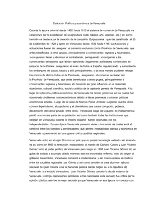 Evolución Política y económica de Venezuela.
Durante la época colonial desde 1492 hasta 1810 el sistema de comercio de Venezuela se
caracterizo por la explotación de la agricultura (café, tabaco, añil, algodón, etc.) así como
también se destaca por la creación de la compañía Guipuzcoana que fue constituida el 25
de septiembre de 1728 y opero en Venezuela desde 1730 hasta 1785 sus funciones y
actuaciones fueron de: asegurar el comercio exclusivo con la Provincia de Venezuela, que
antes beneficiaba a otros grupos, principalmente a comerciantes ingleses y holandeses,
consiguieron frenar y disminuir el contrabando, persiguiendo y hostigando a los
comerciantes extranjeros que venían ejerciendo ilegalmente actividades comerciales en
perjuicio de la Corona, aseguraron el envío de frutos a España, regularizando y aumentando
los embarques de cacao, tabaco y añil, principalmente, y de esta manera pudieron rebajar
los precios de dichos frutos en la Península, aseguraron el comercio exclusivo con
la Provincia de Venezuela, que antes beneficiaba a otros grupos, principalmente a
comerciantes ingleses y holandeses etc teniendo así gran influencia en el desarrollo
económico, cultural, científico, social y político de la capitanía general de Venezuela. A lo
largo de la historia política-económica de Venezuela ha tenido gobiernos en los cuales han
ocasionado problemas socioeconómicos debido a falsas promesas y a tomar políticas
económicas erradas. Luego de la caída de Marcos Pérez Jiménez surgieron nuevos vicios
como el bipartidismo, el populismo y el clientelismo que causo corrupción, pobreza,
decaimiento del sector privado entre otros. Venezuela luego de la guerra de independencia
perdió una tercera parte de su población así como también todas las instituciones que
existían en Venezuela durante el imperio español fueron destruidas por los
independentistas. En esa época Venezuela presento varias crisis entre las cuales está el
conflicto entre los liberales y conversadores que género inestabilidad política y económica en
Venezuela ocasionando así una guerra civil y caudillos regionales.
Venezuela entro en el siglo 20 como un país que no poseía tecnología estando así atrasado
es así como en 1899 la revolución restauradora al mando de Cipriano Castro y Juan Vicente
Gómez tomo el poder político de Venezuela pero luego en 1908 Juan Vicente Gómez dio un
golpe de estado a su propio aliado mientras este se encontraba enfermo, esto dio origen al
gobierno benemérito, Venezuela comenzó a modernizarse y así mismo aplaco el conflicto
entre los caudillos regionales por Gómez y así como también se crea el primer ejército
nacional de igual manera crea la hacienda pública dando origen así a la republica de
Venezuela y al estado Venezolano. Juan Vicente Gómez cancela la deuda externa de
Venezuela y otorga concesiones petroleras a tres nacionales esta decisión fue critica por la
opinión pública pero fue la mejor decisión ya que Venezuela en esa época no contaba con
 
