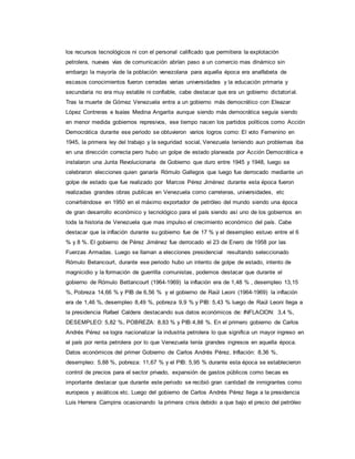 los recursos tecnológicos ni con el personal calificado que permitiera la explotación
petrolera, nuevas vías de comunicación abrían paso a un comercio mas dinámico sin
embargo la mayoría de la población venezolana para aquella época era analfabeta de
escasos conocimientos fueron cerradas varias universidades y la educación primaria y
secundaria no era muy estable ni confiable, cabe destacar que era un gobierno dictatorial.
Tras la muerte de Gómez Venezuela entra a un gobierno más democrático con Eleazar
López Contreras e Isaías Medina Angarita aunque siendo más democrática seguía siendo
en menor medida gobiernos represivos, ese tiempo nacen los partidos políticos como Acción
Democrática durante ese periodo se obtuvieron varios logros como: El voto Femenino en
1945, la primera ley del trabajo y la seguridad social, Venezuela teniendo aun problemas iba
en una dirección correcta pero hubo un golpe de estado planeada por Acción Democrática e
instalaron una Junta Revolucionaria de Gobierno que duro entre 1945 y 1948, luego se
celebraron elecciones quien ganaría Rómulo Gallegos que luego fue derrocado mediante un
golpe de estado que fue realizado por Marcos Pérez Jiménez durante esta época fueron
realizadas grandes obras publicas en Venezuela como carreteras, universidades, etc
convirtiéndose en 1950 en el máximo exportador de petróleo del mundo siendo una época
de gran desarrollo económico y tecnológico para el país siendo así uno de los gobiernos en
toda la historia de Venezuela que mas impulso el crecimiento económico del país. Cabe
destacar que la inflación durante su gobierno fue de 17 % y el desempleo estuvo entre el 6
% y 8 %. El gobierno de Pérez Jiménez fue derrocado el 23 de Enero de 1958 por las
Fuerzas Armadas. Luego se llaman a elecciones presidencial resultando seleccionado
Rómulo Betancourt, durante ese periodo hubo un intento de golpe de estado, intento de
magnicidio y la formación de guerrilla comunistas, podemos destacar que durante el
gobierno de Rómulo Bettancourt (1964-1969) la inflación era de 1,48 % , desempleo 13,15
%, Pobreza 14,66 % y PIB de 6,56 % y el gobierno de Raúl Leoni (1964-1969) la inflación
era de 1,46 %, desempleo 8,49 %, pobreza 9,9 % y PIB: 5,43 % luego de Raúl Leoni llega a
la presidencia Rafael Caldera destacando sus datos económicos de: INFLACION: 3,4 %,
DESEMPLEO: 5,82 %, POBREZA: 8,83 % y PIB:4,88 %. En el primero gobierno de Carlos
Andrés Pérez se logra nacionalizar la industria petrolera lo que significa un mayor ingreso en
el país por renta petrolera por lo que Venezuela tenía grandes ingresos en aquella época.
Datos económicos del primer Gobierno de Carlos Andrés Pérez. Inflación: 8,36 %,
desempleo: 5,88 %, pobreza: 11,67 % y el PIB: 5,95 % durante esta época se establecieron
control de precios para el sector privado, expansión de gastos públicos como becas es
importante destacar que durante este periodo se recibió gran cantidad de inmigrantes como
europeos y asiáticos etc. Luego del gobierno de Carlos Andrés Pérez llega a la presidencia
Luis Herrera Campins ocasionando la primera crisis debido a que bajo el precio del petróleo
 