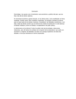 Conclusión.
Este trabajo, nos ayuda a ver el movimiento socio-económico y político del país, que nos
lleva más allá de donde sabemos.
El crecimiento económico general del país, en los últimos años, se ha manifestado en forma
acelerada. Durante varios años el gobierno venezolano ha impuesto controles de precios
para la mayor parte de los bienes y servicios. Se perdieron las libertades económicas, y con
ellas, todas las demás es decir que el control de los medios de producción no sólo destruye
la libertad individual y dirime al individuo en dependiente del poder político.
La democracia en los últimos 21 años ha sufrido todo tipo de embates, reducciones,
violaciones, pero allí está en los anhelos de la mayoría de los venezolanos que sueña con
reconstruir un régimen de libertades con base en la amarga experiencia de estas dos
décadas, en las que transitamos el camino equivocado.
 