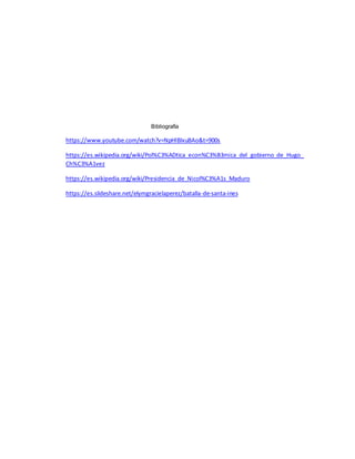Bibliografía
https://www.youtube.com/watch?v=NpHlBlxuBAo&t=900s
https://es.wikipedia.org/wiki/Pol%C3%ADtica_econ%C3%B3mica_del_gobierno_de_Hugo_
Ch%C3%A1vez
https://es.wikipedia.org/wiki/Presidencia_de_Nicol%C3%A1s_Maduro
https://es.slideshare.net/elymgracielaperez/batalla-de-santa-ines
 