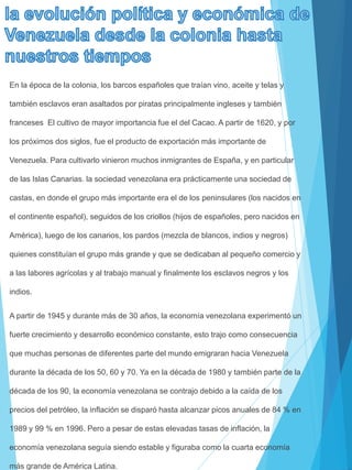 En la época de la colonia, los barcos españoles que traían vino, aceite y telas y
también esclavos eran asaltados por piratas principalmente ingleses y también
franceses El cultivo de mayor importancia fue el del Cacao. A partir de 1620, y por
los próximos dos siglos, fue el producto de exportación más importante de
Venezuela. Para cultivarlo vinieron muchos inmigrantes de España, y en particular
de las Islas Canarias. la sociedad venezolana era prácticamente una sociedad de
castas, en donde el grupo más importante era el de los peninsulares (los nacidos en
el continente español), seguidos de los criollos (hijos de españoles, pero nacidos en
América), luego de los canarios, los pardos (mezcla de blancos, indios y negros)
quienes constituían el grupo más grande y que se dedicaban al pequeño comercio y
a las labores agrícolas y al trabajo manual y finalmente los esclavos negros y los
indios.
A partir de 1945 y durante más de 30 años, la economía venezolana experimentó un
fuerte crecimiento y desarrollo económico constante, esto trajo como consecuencia
que muchas personas de diferentes parte del mundo emigraran hacia Venezuela
durante la década de los 50, 60 y 70. Ya en la década de 1980 y también parte de la
década de los 90, la economía venezolana se contrajo debido a la caída de los
precios del petróleo, la inflación se disparó hasta alcanzar picos anuales de 84 % en
1989 y 99 % en 1996. Pero a pesar de estas elevadas tasas de inflación, la
economía venezolana seguía siendo estable y figuraba como la cuarta economía
más grande de América Latina.
 