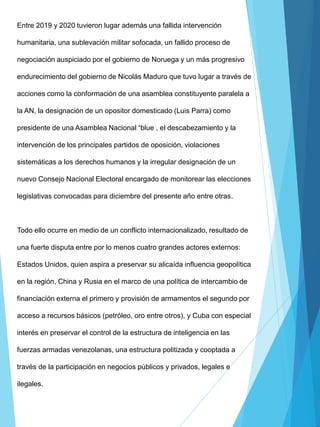 Entre 2019 y 2020 tuvieron lugar además una fallida intervención
humanitaria, una sublevación militar sofocada, un fallido proceso de
negociación auspiciado por el gobierno de Noruega y un más progresivo
endurecimiento del gobierno de Nicolás Maduro que tuvo lugar a través de
acciones como la conformación de una asamblea constituyente paralela a
la AN, la designación de un opositor domesticado (Luis Parra) como
presidente de una Asamblea Nacional “blue , el descabezamiento y la
intervención de los principales partidos de oposición, violaciones
sistemáticas a los derechos humanos y la irregular designación de un
nuevo Consejo Nacional Electoral encargado de monitorear las elecciones
legislativas convocadas para diciembre del presente año entre otras.
Todo ello ocurre en medio de un conflicto internacionalizado, resultado de
una fuerte disputa entre por lo menos cuatro grandes actores externos:
Estados Unidos, quien aspira a preservar su alicaída influencia geopolítica
en la región, China y Rusia en el marco de una política de intercambio de
financiación externa el primero y provisión de armamentos el segundo por
acceso a recursos básicos (petróleo, oro entre otros), y Cuba con especial
interés en preservar el control de la estructura de inteligencia en las
fuerzas armadas venezolanas, una estructura politizada y cooptada a
través de la participación en negocios públicos y privados, legales e
ilegales.
 