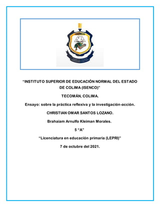 “INSTITUTO SUPERIOR DE EDUCACIÓN NORMAL DEL ESTADO
DE COLIMA (ISENCO)”
TECOMÁN, COLIMA.
Ensayo: sobre la práctica reflexiva y la investigación-acción.
CHRISTIAN OMAR SANTOS LOZANO.
Brahaiam Arnulfo Kleiman Morales.
5 “A”
“Licenciatura en educación primaria (LEPRI)”
7 de octubre del 2021.
 