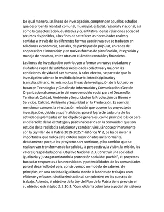 De igual manera, las líneas de investigación, comprenden aquellos estudios
que describen la realidad comunal, municipal, estadal, regional y nacional, así
como la caracterización, cualitativa y cuantitativa, de las relaciones sociedad
recursos disponibles, a los fines de satisfacer las necesidades reales y
sentidas a través de las diferentes formas asociativas quese traducen en
relaciones económicas, sociales, de participación popular, en redes de
cooperación e innovación y en nuevas formas de planificación, integración y
manejo de recursos, entreotras en el ámbito contable y financiero.
Las líneas de investigación contribuyen a formar un nuevo ciudadano y
ciudadana capaz de satisfacer necesidades colectivas y mejorar las
condiciones de vida del ser humano. A tales efectos, se parte de que lo
investigativo atiende lo multidisciplinario, interdisciplinario y
transdisciplinario. Asimismo; Las líneas de investigación de la Uptaeb se
basan en Tecnologías y Gestión de Información y Comunicación; Gestión
Organizacionalcomo parte del nuevo modelo social para el Desarrollo
Territorial; Calidad, Ambiente y Seguridad en la Producción de Bienes y
Servicios; Calidad, Ambiente y Seguridad en la Producción. Es esencial
mencionar como es la vinculación relación que poseen los proyecto de
investigación, debido a sus finalidades para el logro de cada una de las
actividades planteadas en los objetivos generales, como principio básico para
el desarrollo de las estrategia y pasos necesarios en la comunidad que son
estudio de la realidad a solucionar y cambiar, vinculándoseprimeramente
con la Ley Plan de la Patria 2019-2025“Histórico N°2, Se ha de notar la
importancia que radicaeste criterio mencionados anteriormente,
debidamente porquelos proyectos son continuos, y los cambios que se
realizan van transformando la realidad, la perspectiva, la visión, la misión, los
valores; respaldado por el Objetivo Nacional 2.3. Construir una sociedad
igualitaria y justa garantizando la protección social del pueblo”, el proyectos
buscadar respuestas a las necesidades y potencialidades de las comunidades
para el desarrollo del país, construyendo un modelo de saberes, de
principios, en una sociedad igualitaria donde la labores de trabajos sean
eficiente y eficaces, sin discriminación al ser colectivo en los puestos de
trabajo. Además, el objetivo de la Ley del Plan de la Patria tiene previsto en
su objetivo estratégico 2.3.10.3. “Consolidar la cobertura espacial del sistema
 