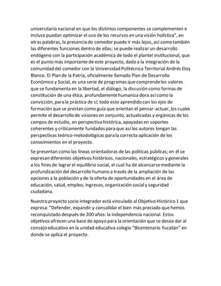 universitario nacional en que los distintos componentes se complementen e
incluso puedan optimizar el uso de los recursos en una visión holística”, en
otras palabras, la presencia de comedor puede ir más lejos, así como también
las diferentes funciones dentro de ellas; se puede realizar un desarrollo
endógeno con la participación académica de todo el plantel institucional, que
es el punto más importante de este proyecto, dado a la integración de la
comunidad del comedor con la Universidad Politécnica Territorial Andrés Eloy
Blanco. El Plan de la Patria, oficialmente llamado Plan de Desarrollo
Económico y Social, es una serie de programas quecomprendelos valores
que se fundamenta en la libertad, el diálogo, la discusión como formas de
constitución de una ética, profundamentehumaniza dora asícomo la
convicción, para la práctica de sí; todo esto aprendido con los ejes de
formación que se prestan como guía que orientan el pensar-actuar, los cuales
permite el desarrollo de visiones en conjunto, actualizadas y orgánicas de los
campos de estudio, en perspectiva histórica, apoyadas en soportes
coherentes y críticamente fundados para que así los autores tengan las
perspectivas teórico-metodológicas para la correcta aplicación de los
conocimientos en el proyecto.
Se presentan como las líneas orientadoras de las políticas públicas; en él se
expresan diferentes objetivos históricos, nacionales, estratégicos y generales
a los fines de lograr el equilibrio social, el cual ha de alcanzarsemediante la
profundización del desarrollo humano a través de la ampliación de las
opciones a la población y de la oferta de oportunidades en el área de
educación, salud, empleo, ingresos, organización socialy seguridad
ciudadana.
Nuestro proyecto socio integrador está vinculado al Objetivo Histórico 1 que
expresa: “Defender, expandir y consolidar el bien más preciado que hemos
reconquistado después de 200 años: la independencia nacional. Estos
objetivos ofrecen una base de apoyo para la orientación que se desea dar al
consejo educativo en la unidad educativa colegio “Bicentenario Yucatán” en
donde se aplica el proyecto.
 