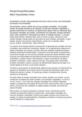 Ensayo Energía Renovables.
María TeresaSantos Torres.
Actualmente el mundo está cambiando del mismo modo el clima y las necesidades
de energía en la humanidad.
Para empezar, vamos a definir que son las energías renovables. Son aquellas
fuentes de energía basadas en la utilización de recursos naturales inagotables y
generan electricidad sin contribuir al calentamiento global. Entre los diferentes tipos
de energía renovables que existen, encontramos los siguientes: energía hidráulica,
cólica, solar, geotérmica, mareomotriz por último la energía biomasa. La energía
limpia utiliza fuentes naturales tales como el viento y el agua. Además, si bien
existen energías limpias puede ser que éstas no sean energías renovables. El gas
natural, produce una enorme contaminación, puede ser un ejemplo válido
ya que, aunque, mínimamente, algo contamina.
La mayoría de la energía eléctrica convencional es generada por centrales térmicas
y nucleares que contaminan demasiado. Influyen en el calentamiento global por el
efecto invernadero que causan y la lluvia ácida; las centrales nucleares producen
residuos radioactivos contaminantes. A pesar de no ser las únicas, la producción y
el uso de la energía son una de las principales causas del cambio climático, estas
acciones son responsables de dos terceras partes de las emisiones de gases de
invernadero a escala mundial. Para entender a mayor concentración de gases
de efecto invernadero, mayor retención de calor. Esos gases extra incrementan
el efecto invernadero natural y provocan el calentamiento global que da lugar a un
cambio global en el clima: es el cambio climático.
También es preocupante el calentamiento global ya que procede, la composición de
gases en la atmosfera por la super emisión de gases de invernadero tales como
dióxido de carbono y metano. A medida que avanza el calentamiento provoca
cambios en el ambiente.
Por este motivo la energía renovable tiene muchas ventajas son el futuro, ya que
contribuyen al cuidado de nuestro planeta y son energías inagotables, no afecta a
nuestro entorno. Así mismo las energías renovables han recibido importante
impulso y respaldo tras el Acuerdo de Paris de 2015. Este acuerdo entra en vigor en
2020 y, por primera vez, establece un objetivo global vinculante para todos los
países firmantes.
Para concluir su impacto ambiental, es siempre menor, al producido por las
centrales de generación eléctrica convencional. Las energías renovables son
recursos ilimitados, sostenibles y limpios que pueden proveer al ser humano de
energía, sin dañar el medioambiente y respetando al máximo el impacto que genera
sobre el planeta en el largo plazo.
Referencias : www.nexenergetic.com/que-son-las-energias-renovables/
 