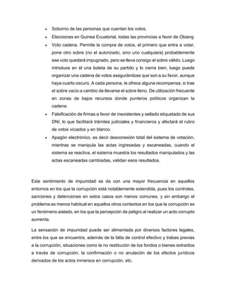 • Soborno de las personas que cuentan los votos.
• Elecciones en Guinea Ecuatorial, todas las provincias a favor de Obiang
• Voto cadena. Permite la compra de votos, el primero que entra a votar,
pone otro sobre (no el autorizado, sino uno cualquiera) probablemente
ese voto quedará impugnado, pero se lleva consigo el sobre válido. Luego
introduce en él una boleta de su partido y lo cierra bien, luego puede
organizar una cadena de votos asegurándose que son a su favor, aunque
haya cuarto oscuro. A cada persona, le ofrece alguna recompensa, si trae
el sobre vacío a cambio de llevarse el sobre lleno. De utilización frecuente
en zonas de bajos recursos donde punteros políticos organizan la
cadena.
• Falsificación de firmas a favor de inexistentes y sellado etiquetado de sus
DNI, lo que facilitará trámites judiciales y financieros y afectará el rubro
de votos viciados y en blanco.
• Apagón electrónico, es decir desconexión total del sistema de votación,
mientras se manipula las actas ingresadas y escaneadas, cuando el
sistema se reactiva, el sistema muestra los resultados manipulados y las
actas escaneadas cambiadas, validan esos resultados.
Este sentimiento de impunidad se da con una mayor frecuencia en aquellos
entornos en los que la corrupción está notablemente extendida, pues los controles,
sanciones y detenciones en estos casos son menos comunes, y sin embargo el
problema es menos habitual en aquellos otros contextos en los que la corrupción es
un fenómeno aislado, en los que la percepción de peligro al realizar un acto corrupto
aumenta.
La sensación de impunidad puede ser alimentada por diversos factores legales,
entre los que se encuentra, además de la falta de control efectivo y trabas previas
a la corrupción, situaciones como la no restitución de los fondos o bienes extraídos
a través de corrupción, la confirmación o no anulación de los efectos jurídicos
derivados de los actos inmersos en corrupción, etc.
 