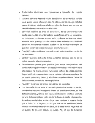 • Credenciales electorales con hologramas y fotografía del votante
registrado
• Manchón con tinta indeleble en uno de los dedos del elector que ya votó
(para que no vuelva a hacerlo), este ha sido uno de los mejores métodos
ya que impide en efecto que el elector vote más de una vez, aunque se
ha dado algunos casos de tinta defectuosa
• Selección aleatoria, de entre los ciudadanos, de los funcionarios de la
casilla, esta medida sin embargo tiene sus defectos, al no ser obligatoria,
los ciudadanos no siempre aceptan serlo, por lo que se tiene que volver
a sortear hasta que haya uno dispuesto a serlo, eso lleva a la posibilidad
de que los funcionarios de casilla puedan ser los mismos de siempre, ya
que ellos fueron los únicos dispuestos a ser funcionarios
• Prohibición a los partidos de que realicen actos de proselitismo el día de
las elecciones.
• Control y auditoría del costo de las campañas políticas, esto no se ha
podido extender a las precampañas
• Financiamiento público para partidos (para evitar "compromisos" del
candidato hacia patrocinadores privados), sin embargo, esta medida lleva
a la creación no de uno, sino de numerosos partidos de estado, además
de corrupción de organizaciones que se registran solo para apropiarse de
las sumas que da el gobierno, y aún sin embargo la acción de capital de
patrocinadores privados no ha sido prohibida
• Revisión y mejora de las formas para contar las papeletas.
• Una forma efectiva de evitar el carrusel, que consiste en que un elector,
previamente instruido, no deposita una de las boletas electorales, de una
de las elecciones, y la lleva a un lugar preestablecido, en el que se cruza
por uno de los candidatos y otro elector la lleva a la casilla y la deposita,
llevando su propia boleta al mismo lugar, para continuar el proceso, hasta
que el último no la regresa, por lo que una de las elecciones puede
resultar con menos votos que las otras, en el caso de que haya más de
un puesto de elección popular en juego. Así, el uso de lámparas
 