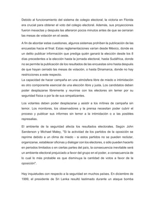 Debido al funcionamiento del sistema de colegio electoral, la victoria en Florida
era crucial para obtener el voto del colegio electoral. Además, sus proyecciones
fueron inexactas y después las alteraron pocos minutos antes de que se cerraran
las mesas de votación en el oeste.
A fin de abordar estas cuestiones, algunos sistemas prohíben la publicación de las
encuestas hacia el final. Estas reglamentaciones varían desde México, donde es
un delito publicar información que prediga quién ganará la elección desde los 8
días precedentes a la elección hasta la jornada electoral, hasta Sudáfrica, donde
no se permite la publicación de los resultados de las encuestas sino hasta después
de que hayan cerrado las mesas de votación, o hasta Dinamarca, donde no hay
restricciones a este respecto.
La capacidad de hacer campaña en una atmósfera libre de miedo e intimidación
es otro componente esencial de una elección libre y justa. Los candidatos deben
poder desplazarse libremente y reunirse con los electores sin temer por su
seguridad física o por la de sus simpatizantes.
Los votantes deben poder desplazarse y asistir a los mítines de campaña sin
temor. Los monitores, los observadores y la prensa necesitan poder cubrir el
proceso y publicar sus informes sin temor a la intimidación o a las posibles
represalias.
El ambiente de la seguridad afecta los resultados electorales. Según John
Sanderson y Michael Maley, "Si la actividad de los partidos de la oposición se
reprime debido a un clima de miedo - si estos partidos no se pueden reclutar,
organizarse, establecer oficinas y dialogar con los electores, o sólo pueden hacerlo
en periodos limitados o en ciertas partes del país, la consecuencia inevitable será
un ambiente electoral prejuiciado a favor del grupo en el poder, a consecuencia de
lo cual lo más probable es que disminuya la cantidad de votos a favor de la
oposición".
Hay inquietudes con respecto a la seguridad en muchos países. En diciembre de
1999, el presidente de Sri Lanka resultó lastimado durante un ataque bomba
 