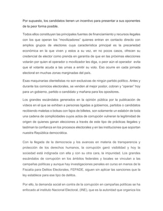 Por supuesto, los candidatos tienen un incentivo para presentar a sus oponentes
de la peor forma posible.
Todos ellos constituyen las principales fuentes de financiamiento y recursos ilegales
con los que operan los “movilizadores” quienes entran en contacto directo con
amplios grupos de electores cuya característica principal es la precariedad
económica en la que viven y estos a su vez, en no pocos casos, ofrecen su
credencial de elector como prenda en garantía de que en las próximas elecciones
votarán por quien el operador o movilizador les diga, o peor aún el operador evita
que el votante acuda a las urnas a emitir su voto. Eso ocurre en cada jornada
electoral en muchas zonas marginadas del país.
Esas maquinarias clientelistas no son exclusivas de ningún partido político. Antes y
durante los comicios electorales, se venden al mejor postor, cobran y “operan” hoy
para un gobierno, partido o candidato y mañana para los opositores.
Los grandes escándalos generados en la opinión pública por la publicación de
vídeos en el que se exhiben a personas ligadas a gobiernos, partidos o candidatos
recibiendo maletas o bolsas con fajos de billetes, son solamente un eslabón de toda
una cadena de complicidades cuyos actos de corrupción vulneran la legitimidad de
origen de quienes ganan elecciones a través de este tipo de prácticas ilegales y
lastiman la confianza en los procesos electorales y en las instituciones que soportan
nuestra República democrática.
Con la llegada de la democracia y los avances en materia de transparencia y
protección de los derechos humanos, la corrupción ganó visibilidad y hoy la
sociedad está indignada con ella y con su otra cara, la impunidad. Los grandes
escándalos de corrupción en los ámbitos federales y locales se vinculan a las
campañas políticas y aunque hay investigaciones penales en curso en manos de la
Fiscalía para Delitos Electorales, FEPADE, siguen sin aplicar las sanciones que la
ley establece para ese tipo de delitos.
Por ello, la demanda social en contra de la corrupción en campañas políticas se ha
enfocado al instituto Nacional Electoral, (INE), que es la autoridad que organiza los
 