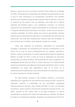 3
Gómez a poner en pie la economía nacional. Para finales de la década
de 1920, Venezuela era el exportador de petróleo más grande del mundo,
lo que no solo contribuyó a la recuperación económica sino también
permitió que el gobierno pagara toda la deuda externa del país. Como en
la mayoría de los países ricos en petróleo, casi nada de la riqueza
obtenida del petróleo llegó a sus ciudadanos comunes. La inmensa
mayoría de los venezolanos siguió subsistiendo en la pobreza con poca
o ninguna infraestructura educativa o de salud, mucho menos acceso a
vivienda razonable. El dinero rápido que provino del petróleo también
propició que se descuidara la agricultura y el desarrollo de otros tipos de
producción. Era más fácil simplemente importar todo del extranjero, lo
que funcionó por un tiempo, pero después resultó ser inviable.
Años más adelante, el escenario venezolano es sumamente
complejo y cambiante. Se caracteriza por una gran incertidumbre, en el
marco de la cual la crisis multidimensional de carácter económico,
político, social y humanitario ha venido agravándose desde la llegada de
Maduro al poder en 2013. A ello se suma la aplicación de sanciones
económicas por parte de EEUU. Para enfrentar tal crisis, el gobierno ha
desplegado desde fines de 2019 un nuevo discurso y ha implementado
prácticas económicas que algunos economistas identifican como un «giro
neoliberal». Su rasgo más significativo, pero no el único, es la
acentuación de la dolarización, que venía dándose en la práctica, aunque
en menor escala y de manera informal.
En este sentido, gracias a las medidas políticas y económica
aplicadas por el gobierno en los primeros seis meses de 2021 muestra la
evolución reciente y proyectada de los principales agregados
macroeconómicos del país, para finales del 2021 el nivel de actividad
económica podría mostrar una tasa de crecimiento cercana al 2% y, en
2022, cercana al 5%, sobre todo si se logra recuperar, al menos
parcialmente, la producción interna de hidrocarburos, además, Se detuvo
la caída en la producción petrolera, después una reducción de 62,7% en
 