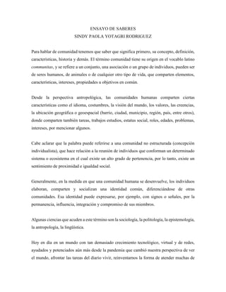 ENSAYO DE SABERES
SINDY PAOLA YOTAGRI RODRIGUEZ
Para hablar de comunidad tenemos que saber que significa primero, su concepto, definición,
características, historia y demás. El término comunidad tiene su origen en el vocablo latino
communitas, y se refiere a un conjunto, una asociación o un grupo de individuos, pueden ser
de seres humanos, de animales o de cualquier otro tipo de vida, que comparten elementos,
características, intereses, propiedades u objetivos en común.
Desde la perspectiva antropológica, las comunidades humanas comparten ciertas
características como el idioma, costumbres, la visión del mundo, los valores, las creencias,
la ubicación geográfica o geoespacial (barrio, ciudad, municipio, región, país, entre otros),
donde comparten también tareas, trabajos estudios, estatus social, roles, edades, problemas,
intereses, por mencionar algunos.
Cabe aclarar que la palabra puede referirse a una comunidad no estructurada (concepción
individualista), que hace relación a la reunión de individuos que conforman un determinado
sistema o ecosistema en el cual existe un alto grado de pertenencia, por lo tanto, existe un
sentimiento de proximidad e igualdad social.
Generalmente, en la medida en que una comunidad humana se desenvuelve, los individuos
elaboran, comparten y socializan una identidad común, diferenciándose de otras
comunidades. Esa identidad puede expresarse, por ejemplo, con signos o señales, por la
permanencia, influencia, integración y compromiso de sus miembros.
Algunas ciencias que acuden a este término son la sociología, la politología, la epistemología,
la antropología, la lingüística.
Hoy en día en un mundo con tan demasiado crecimiento tecnológico, virtual y de redes,
ayudados y potenciados aún más desde la pandemia que cambió nuestra perspectiva de ver
el mundo, afrontar las tareas del diario vivir, reinventarnos la forma de atender muchas de
 