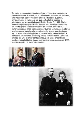 También en esos años, Mary entró por primera vez en contacto
con la ciencia en el marco de la Universidad Voladora de Varsovia,
una institución clandestina que ofrecía educación superior,
principalmente a mujeres a las que se les había negado la
admisión a las universidades del Reich. Rusia. En 1891, Marie
finalmente pudo viajar a París. Pero su sed de conocimiento era
tan fuerte que en tan solo tres años se licenció en física y
matemáticas con altas calificaciones. Cuando terminó, se le otorgó
una beca para estudiar el magnetismo del acero, un estudio que
fue de extraordinaria importancia para su vida, ya que lo llevó a
conocer a un científico brillante y tímido llamado Pierre Curie. De
entrada los unió el amor por la ciencia, pero luego encontraron
muchas más afinidades, tantas que terminaron casándose en 1895,
un año después de haberse conocido.
 
