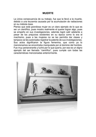 MUERTE
La única consecuencia de su trabajo, fue que la llevó a la muerte,
debido a una leucemia causada por la acumulación de radiaciones
en su médula ósea.
Pienso que está grandiosa mujer es un claro ejemplo de lo que es
ser un científico, pues mostro realmente el querer lograr algo, pues
se empeño en sus investigaciones, además logró salir adelante a
pesar de los prejuicios existentes en su época como lo era el
machismo, pues a las mujeres no se les permitía dar clases y
tampoco se les autorizaba registrar la patente de sus investigaciones.
Sus actos dignificaron la figura femenina, que como ya lo
mencionamos se encontraba manipulada por el dominio del hombre.
Fue muy perseverante y luchó por lo que quería, por eso es un digno
ejemplo del ser llamado “científico”, pues cumple con todas las
características mencionadas anteriormente.
 