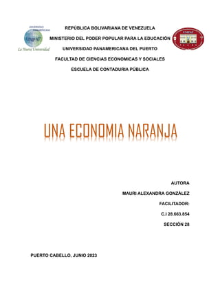 REPÚBLICA BOLIVARIANA DE VENEZUELA
MINISTERIO DEL PODER POPULAR PARA LA EDUCACIÓN
UNIVERSIDAD PANAMERICANA DEL PUERTO
FACULTAD DE CIENCIAS ECONOMICAS Y SOCIALES
ESCUELA DE CONTADURIA PÚBLICA
AUTORA
MAURI ALEXANDRA GONZÁLEZ
FACILITADOR:
C.I 28.663.854
SECCIÓN 28
PUERTO CABELLO, JUNIO 2023
UNA ECONOMIA NARANJA
 