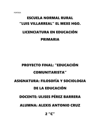 PORTADA
ESCUELA NORMAL RURAL
“LUIS VILLARREAL” EL MEXE HGO.
LICENCIATURA EN EDUCACIÓN
PRIMARIA
PROYECTO FINAL: “EDUCACIÓN
COMUNITARISTA”
ASIGNATURA: FILOSOFÍA Y SOCIOLOGIA
DE LA EDUCACIÓN
DOCENTE: ULISES PÉREZ BARRERA
ALUMNA: ALEXIS ANTONIO CRUZ
2 “C”
 