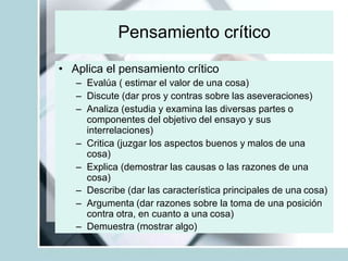 Pensamiento crítico
• Aplica el pensamiento crítico
– Evalúa ( estimar el valor de una cosa)
– Discute (dar pros y contras sobre las aseveraciones)
– Analiza (estudia y examina las diversas partes o
componentes del objetivo del ensayo y sus
interrelaciones)
– Critica (juzgar los aspectos buenos y malos de una
cosa)
– Explica (demostrar las causas o las razones de una
cosa)
– Describe (dar las característica principales de una cosa)
– Argumenta (dar razones sobre la toma de una posición
contra otra, en cuanto a una cosa)
– Demuestra (mostrar algo)
 