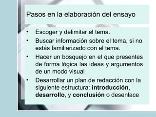 Pasos en la elaboración del ensayo
•
•
•
•
Escoger y delimitar el tema.
Buscar información sobre el tema, si no
estás familiarizado con el tema.
Hacer un bosquejo en el que presentes
de forma lógica las ideas y argumentos
de un modo visual
Desarrollar un plan de redacción con la
siguiente estructura: introducción,
desarrollo, y conclusión o desenlace
 