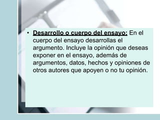 • Desarrollo o cuerpo del ensayo: En el
cuerpo del ensayo desarrollas el
argumento. Incluye la opinión que deseas
exponer en el ensayo, además de
argumentos, datos, hechos y opiniones de
otros autores que apoyen o no tu opinión.
 
