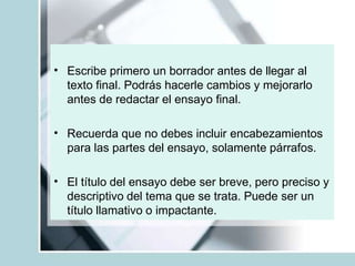 • Escribe primero un borrador antes de llegar al
texto final. Podrás hacerle cambios y mejorarlo
antes de redactar el ensayo final.
• Recuerda que no debes incluir encabezamientos
para las partes del ensayo, solamente párrafos.
• El título del ensayo debe ser breve, pero preciso y
descriptivo del tema que se trata. Puede ser un
título llamativo o impactante.
 