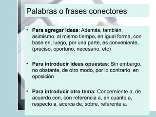 Palabras o frases conectores
• Para agregar ideas: Además, también,
asimismo, al mismo tiempo, en igual forma, con
base en, luego, por una parte, es conveniente,
(preciso, oportuno, necesario, etc)
• Para introducir ideas opuestas: Sin embargo,
no obstante, de otro modo, por lo contrario, en
oposición
• Para introducir otro tema: Concerniente a, de
acuerdo con, con referencia a, en cuanto a,
respecto a, acerca de, sobre, referente a.
 