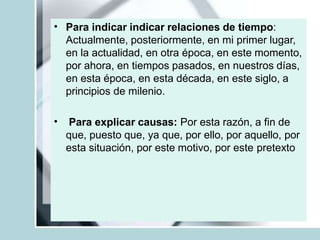 • Para indicar indicar relaciones de tiempo:
Actualmente, posteriormente, en mi primer lugar,
en la actualidad, en otra época, en este momento,
por ahora, en tiempos pasados, en nuestros días,
en esta época, en esta década, en este siglo, a
principios de milenio.
• Para explicar causas: Por esta razón, a fin de
que, puesto que, ya que, por ello, por aquello, por
esta situación, por este motivo, por este pretexto
 