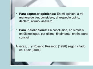 • Para expresar opiniones: En mi opinión, a mi
manera de ver, considero, al respecto opino,
declaro, afirmo, asevero
• Para indicar cierre: En conclusión, en síntesis,
en último lugar, por último, finalmente, en fin, para
concluir.
Álvarez, L. y Rosario Russotto (1996) según citado
en Díaz (2004).
 