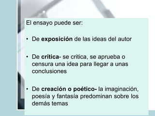 El ensayo puede ser:
• De exposición de las ideas del autor
• De crítica- se critica, se aprueba o
censura una idea para llegar a unas
conclusiones
• De creación o poético- la imaginación,
poesía y fantasía predominan sobre los
demás temas
 
