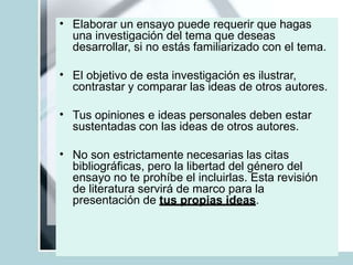 • Elaborar un ensayo puede requerir que hagas
una investigación del tema que deseas
desarrollar, si no estás familiarizado con el tema.
• El objetivo de esta investigación es ilustrar,
contrastar y comparar las ideas de otros autores.
• Tus opiniones e ideas personales deben estar
sustentadas con las ideas de otros autores.
• No son estrictamente necesarias las citas
bibliográficas, pero la libertad del género del
ensayo no te prohíbe el incluirlas. Esta revisión
de literatura servirá de marco para la
presentación de tus propias ideas.
 