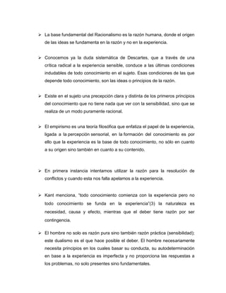  La base fundamental del Racionalismo es la razón humana, donde el origen
de las ideas se fundamenta en la razón y no en la experiencia.
 Conocemos ya la duda sistemática de Descartes, que a través de una
crítica radical a la experiencia sensible, conduce a las últimas condiciones
indudables de todo conocimiento en el sujeto. Esas condiciones de las que
depende todo conocimiento, son las ideas o principios de la razón.
 Existe en el sujeto una precepción clara y distinta de los primeros principios
del conocimiento que no tiene nada que ver con la sensibilidad, sino que se
realiza de un modo puramente racional.
 El empirismo es una teoría filosófica que enfatiza el papel de la experiencia,
ligada a la percepción sensorial, en la formación del conocimiento es por
ello que la experiencia es la base de todo conocimiento, no sólo en cuanto
a su origen sino también en cuanto a su contenido.

 En primera instancia intentamos utilizar la razón para la resolución de
conflictos y cuando esta nos falla apelamos a la experiencia.

 Kant menciona, “todo conocimiento comienza con la experiencia pero no
todo conocimiento se funda en la experiencia”(3) la naturaleza es
necesidad, causa y efecto, mientras que el deber tiene razón por ser
contingencia.
 El hombre no solo es razón pura sino también razón práctica (sensibilidad);
este dualismo es el que hace posible el deber. El hombre necesariamente
necesita principios en los cuales basar su conducta, su autodeterminación
en base a la experiencia es imperfecta y no proporciona las respuestas a
los problemas, no solo presentes sino fundamentales.

 
