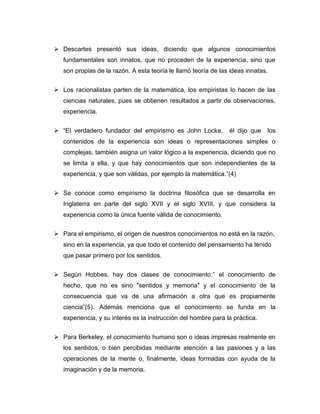  Descartes presentó sus ideas, diciendo que algunos conocimientos
fundamentales son innatos, que no proceden de la experiencia, sino que
son propias de la razón. A esta teoría le llamó teoría de las ideas innatas.
 Los racionalistas parten de la matemática, los empiristas lo hacen de las
ciencias naturales, pues se obtienen resultados a partir de observaciones,
experiencia.
 “El verdadero fundador del empirismo es John Locke,

él dijo que

los

contenidos de la experiencia son ideas o representaciones simples o
complejas, también asigna un valor lógico a la experiencia, diciendo que no
se limita a ella, y que hay conocimientos que son independientes de la
experiencia, y que son válidas, por ejemplo la matemática.”(4)
 Se conoce como empirismo la doctrina filosófica que se desarrolla en
Inglaterra en parte del siglo XVII y el siglo XVIII, y que considera la
experiencia como la única fuente válida de conocimiento.
 Para el empirismo, el origen de nuestros conocimientos no está en la razón,
sino en la experiencia, ya que todo el contenido del pensamiento ha tenido
que pasar primero por los sentidos.
 Según Hobbes, hay dos clases de conocimiento:” el conocimiento de
hecho, que no es sino "sentidos y memoria" y el conocimiento de la
consecuencia que va de una afirmación a otra que es propiamente
ciencia”(5). Además menciona que el conocimiento se funda en la
experiencia, y su interés es la instrucción del hombre para la práctica.
 Para Berkeley, el conocimiento humano son o ideas impresas realmente en
los sentidos, o bien percibidas mediante atención a las pasiones y a las
operaciones de la mente o, finalmente, ideas formadas con ayuda de la
imaginación y de la memoria.

 