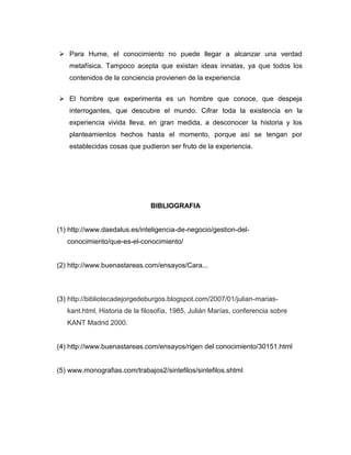  Para Hume, el conocimiento no puede llegar a alcanzar una verdad
metafísica. Tampoco acepta que existan ideas innatas, ya que todos los
contenidos de la conciencia provienen de la experiencia
 El hombre que experimenta es un hombre que conoce, que despeja
interrogantes, que descubre el mundo. Cifrar toda la existencia en la
experiencia vivida lleva, en gran medida, a desconocer la historia y los
planteamientos hechos hasta el momento, porque así se tengan por
establecidas cosas que pudieron ser fruto de la experiencia.

BIBLIOGRAFIA

(1) http://www.daedalus.es/inteligencia-de-negocio/gestion-delconocimiento/que-es-el-conocimiento/

(2) http://www.buenastareas.com/ensayos/Cara...

(3) http://bibliotecadejorgedeburgos.blogspot.com/2007/01/julian-mariaskant.html, Historia de la filosofía, 1985, Julián Marías, conferencia sobre
KANT Madrid 2000.

(4) http://www.buenastareas.com/ensayos/rigen del conocimiento/30151.html

(5) www.monografias.com/trabajos2/sintefilos/sintefilos.shtml

 