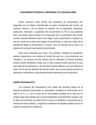 CONOCIMIENTO DESDE EL EMPIRISMO Y EL RACIONALISMO

Como menciona Lewis Carroll “las cuestiones de conocimiento son
preguntas que se refieren directamente a nuestra comprensión del mundo, de
nosotros mismos y de los demás en relación con la adquisición, búsqueda,
producción, formación y aceptación del conocimiento”.(1) Por lo que podemos
decir que desde varios autores en la búsqueda de la comprensión del mundo,
tuvieron visiones diferentes sobre cómo llegar a esta conocimiento, y explican ya
sea por medio de la razón cómo llegar al conocimiento, o como por medio de la
experiencia llegar al conocimiento, e incluso, cómo el conjunto de la razón y la
experiencia nos guían para lograr el conocimiento.
Otro punto expresado por Lewis: “Los sentidos, mediante la percepción,
parecen proporcionar una ventana al mundo tal como es, y las emociones nos
impulsan y no siempre nos dan tiempo para la refección”.(1) Donde entrelaza
ambas visiones filosóficas a tratar, por un lado maneja la parte sensorial, la cual
nos habla de la experiencia y, del otro lado, la parte reflexiva, que nos habla de la
razón. Por lo que se abordara de manera similar que muchos autores primero se
abordara el racionalismo y para posteriormente adentrarnos en el empirismo.

VISIÓN RACIONALISTA:
Los orígenes del racionalismo inicio desde las primeras etapas de la
filosofía occidental, encontrando un racionalismo metafisco en Parménides en el
siglo VI al V a. c. con la visión de la racionalidad completa de lo real que ha
exigido negar todo aquello que no sea transparente al pensamiento racional y por
lo tanto el movimiento no existe.(2) En el que se manifiesta la importancia de la
creencia de todo lo táctico, y negando la existencia de aquellos objetos que no se
pudieran comprobar su existencia.

 