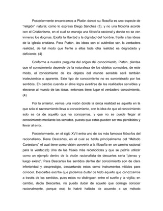 Posteriormente encontramos a Platón donde su filosofía es una especie de
“religión” natural, como lo expresa Diego Sánchez (3), y no una filosofía acorde
con el Cristianismo, en el cual se maneja una filosofía racional y donde no se ven
inmerso los dogmas. Exalta la libertad y la dignidad del hombre, frente a las ideas
de la iglesia cristiana. Para Platón, las ideas son el auténtico ser, la verdadera
realidad, de tal modo que frente a ellas toda otra realidad es degradada y
deficiente. (4)
Conforme a nuestra pregunta del origen del conocimiento, Platón, plantea
que el conocimiento depende de la naturaleza de los objetos conocidos, de este
modo, el conocimiento de los objetos del mundo sensible será también
inateutentico o aparente. Este tipo de conocimiento no es suministrado por los
sentidos. En cambio cuando el alma logra evadirse de las realidades sensibles y
elevarse al mundo de las ideas, entonces tiene lugar el verdadero conocimiento.
(4)
Por lo anterior, vemos una visión donde la única realidad es aquella en la
que solo el razonamiento lleva al conocimiento, con la idea de que el conocimiento
solo se da de aquello que ya conocemos, y que no se puede llegar al
conocimiento mediante los sentidos, puesto que estos pueden ser mal percibidos y
llevar al error.
Posteriormente, en el siglo XVII entra uno de los más famosos filósofos del
racionalismo, Rene Descartes, en el cual se habla principalmente del “Método
Cartesiano” el cual tiene como visión convertir a la filosofía en un camino racional
para la verdad.(5) Una de las frases más reconocidas y que se podría utilizar
como un ejemplo dentro de la visión racionalista de descartes seria “pienso y
luego existo”. Para Descartes los sentidos dentro del conocimiento son de clara
inferioridad y desprestigio, descartando estos como instrumentos válidos para
conocer. Descartes escribe que podemos dudar de todo aquello que conozcamos
a través de los sentidos, pues estos no distinguen entre el sueño y la vigilia; en
cambio, decía Descartes, no puedo dudar de aquello que consiga conocer
racionalmente, porque esto lo habré hallado de acuerdo a un método

 