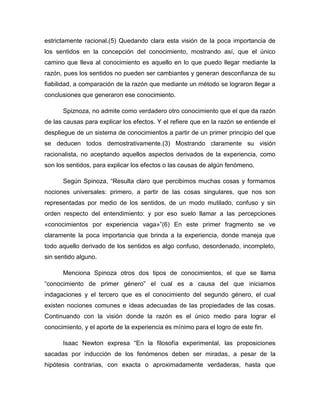 estrictamente racional.(5) Quedando clara esta visión de la poca importancia de
los sentidos en la concepción del conocimiento, mostrando así, que el único
camino que lleva al conocimiento es aquello en lo que puedo llegar mediante la
razón, pues los sentidos no pueden ser cambiantes y generan desconfianza de su
fiabilidad, a comparación de la razón que mediante un método se lograron llegar a
conclusiones que generaron ese conocimiento.
Spiznoza, no admite como verdadero otro conocimiento que el que da razón
de las causas para explicar los efectos. Y el refiere que en la razón se entiende el
despliegue de un sistema de conocimientos a partir de un primer principio del que
se deducen todos demostrativamente.(3) Mostrando claramente su visión
racionalista, no aceptando aquellos aspectos derivados de la experiencia, como
son los sentidos, para explicar los efectos o las causas de algún fenómeno.
Según Spinoza, “Resulta claro que percibimos muchas cosas y formamos
nociones universales: primero, a partir de las cosas singulares, que nos son
representadas por medio de los sentidos, de un modo mutilado, confuso y sin
orden respecto del entendimiento: y por eso suelo llamar a las percepciones
«conocimientos por experiencia vaga»”(6) En este primer fragmento se ve
claramente la poca importancia que brinda a la experiencia, donde maneja que
todo aquello derivado de los sentidos es algo confuso, desordenado, incompleto,
sin sentido alguno.
Menciona Spinoza otros dos tipos de conocimientos, el que se llama
“conocimiento de primer género” el cual es a causa del que iniciamos
indagaciones y el tercero que es el conocimiento del segundo género, el cual
existen nociones comunes e ideas adecuadas de las propiedades de las cosas.
Continuando con la visión donde la razón es el único medio para lograr el
conocimiento, y el aporte de la experiencia es mínimo para el logro de este fin.
Isaac Newton expresa “En la filosofía experimental, las proposiciones
sacadas por inducción de los fenómenos deben ser miradas, a pesar de la
hipótesis contrarias, con exacta o aproximadamente verdaderas, hasta que

 