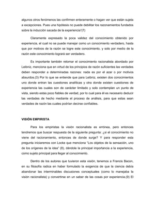 algunos otros fenómenos las confirmen enteramente o hagan ver que están sujeta
a excepciones. Pues una hipótesis no puede debilitar los razonamientos fundados
sobre la inducción sacada de la experiencia”(7)
Claramente expresado la poca validez del conocimiento obtenido por
experiencia, el cual no se puede manejar como un conocimiento verdadero, hasta
que por motivos de la razón se logre este conocimiento, y solo por medio de la
razón este conocimiento logrará ser verdadero.
Es importante también retomar el conocimiento racionalista abordado por
Leibniz, menciona que en virtud de los principios de razón suficientes las verdades
deben responder a determinadas razones: nada es por el azar o por motivos
absurdos.(3) Por lo que se entiende que para Leibniz, existen dos conocimientos
uno donde entran las cuestiones analíticas y otra donde existen cuestiones de
experiencia las cuales son de carácter limitado y solo contemplan un punto de
vista, siendo estas poco fiables de verdad, por lo cual para él es necesario deducir
las verdades de hecho mediante el proceso de análisis, para que estas sean
verdades de razón las cuales podrían decirse confiables.

VISIÓN EMPIRISTA
Para los empiristas la visión racionalista es errónea, pero entonces
tendremos que buscar respuesta de la siguiente pregunta: ¿si el conocimiento no
viene del racionamiento, entonces de donde surge? Y para responder esta
pregunta iniciaremos con Locke que menciona “Los objetos de la sensación, uno
de los orígenes de la idea” (8), dándole la principal importancia a la experiencia,
como sujeto principal para llegar al conocimiento.
Dentro de los autores que tuvieron esta visión, tenemos a Francis Bacon,
en su filosofía radica en haber formulado la exigencia de que la ciencia debía
abandonar las interminables discusiones conceptuales (como lo manejaba la
visión racionalista) y convertirse en un saber de las cosas por experiencia.(9) El

 
