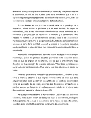 refiere que es importante practicar la observación metódica y complementarse con
la experiencia, lo cual es una muestra clara de la importancia que le da a la
experiencia para llegar al conocimiento. “El conocimiento científico, pues, debe ser
esencialmente práctico y orientarse al dominio de la naturaleza”.
Thomas Hobbes es más conocido como el padre de la psicología de la
asociación, donde aborda el problema que se está tratando, el origen del
conocimiento, para él las sensaciones suministran los únicos elementos de la
conciencia y que producen los hechos de la memoria y el pensamiento. Para
Hobbes, “el hombre es un ser eternamente sensible, atado a las sensaciones e
impulsos del cuerpo”(10). Por lo que para este autor, todas las sensaciones tienen
un origen a partir de la actividad sensorial, y, gracias al mecanismo asociativo,
pueden explicarse el origen de los de más hechos de la conciencia partiendo de la
experiencia.
Adentrando en el pensamiento de Locke existen dos tipos de ideas: simples
y complejas. Siendo las primeras aquellas que vienen de la sensación, siendo
estas las que se originan en la reflexión, son las que el entendimiento logra
descubrir por la percepción de su propia actividad. Y las ideas complejas pues
comprenden de las ideas simples. Para aclarar esta idea retomemos lo escrito por
Locke:
“Una vez que la mente ha recibido del exterior las ideas…, al volver la vista
sobre sí misma y observar si sus propias acciones sobre las ideas que tiene,
adquiere así otras ideas que son tan susceptibles de ser objeto de contemplación
como las que recibe de los objetos externos. Las dos acciones principales de la
mente y que son tan frecuentes en cualquiera puede notarlas en sí mismo, estas
dos: percepción o pensar y volición o deseo...”(8)
Así pues podemos observar la importancia que Locke le da a las cuestiones
sensitivas, de las cuales inician las ideas para llegar al conocimiento, sin la parte
de la experiencia no se logra el conocimiento por la razón, por eso esta corriente
considera como prioridad la experiencia como fuente de conocimiento.

 