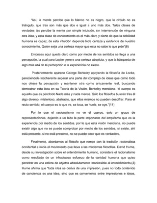 “Así, la mente percibe que lo blanco no es negro, que lo circulo no es
triángulo, que tres son más que dos e igual a uno más dos. Tales clases de
verdades las percibe la mente por simple intuición, sin intervención de ninguna
otra idea, y esta clase de conocimiento es el más claro y cierto de que la debilidad
humana es capaz, de esta intuición depende toda certeza y evidencia de nuestro
conocimiento. Quien exija una certeza mayor que esta no sabe lo que pide”(8)
Entonces aquí queda claro como por medio de los sentidos se llega a una
percepción, la cual para Locke genera una certeza absoluta, y que la búsqueda de
algo más allá de la percepción o la experiencia no existe.
Posteriormente aparece George Berkeley apoyando la filosofía de Locke,
pareciéndole incoherente separar una parte del complejo de ideas que como todo
nos ofrece la percepción y mantener otra como únicamente real, buscando
demostrar esta idea en su Teoría de la Visión, Berkeley menciona “el cuerpo es
aquello que es percibido Nada más y nada menos. Sólo los filósofos buscan tras él
algo diverso, misterioso, abstracto, que ellos mismos no pueden descifrar. Para el
recto sentido, el cuerpo es lo que ve, se toca, se huele, se oye.”(11)
Por lo que el racionalismo no ve el cuerpo, solo un grupo de
representaciones, dejando a un lado la parte importante del empirismo que es la
experiencia por medio de los sentidos, por lo que esta visión menciona, no puede
existir algo que no se puede comprobar por medio de los sentidos, si existe, ahí
está presente, si no está presente, no se puede decir que es verdadero.
Finalmente, abordamos al filósofo que rompe con la tradición racionalista
occidental e inicia el movimiento que lleva a las modernas filosofías. David Hume,
desde su investigación sobre el entendimiento humano, considera el racionalismo
como resultado de un infructuoso esfuerzo de la vanidad humana que quiso
penetrar en una esfera de objetos absolutamente inaccesible al entendimiento.(3)
Hume afirma que “toda idea se deriva de una impresión, pues no todo contenido
de conciencia es una idea, sino que es conveniente entre impresiones e ideas,

 