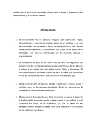 señalar que la experiencia no puede conferir valor universal y necesario a los
conocimientos que se derivan de ellos.

CONCLUSIONES

 El Conocimiento “es un conjunto integrado por información, reglas,
interpretaciones y conexiones puestas dentro de un contexto y de una
experiencia”(1), que ha sucedido dentro de una organización, bien de una
forma general o personal. El conocimiento sólo puede residir dentro de un
conocedor, una persona determinada que lo interioriza racional o
irracionalmente.
 El racionalismo se basa en la razón como la forma de adquisición del
conocimiento. Sus principales representantes fueron Pascal, Bayle, Spinoza
y Leibniz y los padres del racionalismo fueron Platón y Descartes. “El
racionalismo postula las ideas innatas, es decir, aquellas que buscan una
fuente del conocimiento distinta a la experiencia o los sentidos.”(2)

 El racionalismo lucha por alcanzar certeza y objetividad, verdades claras y
distintas, como en las ciencias matemáticas. Siente, al mismo tiempo, la
necesidad de sistematizar el conocimiento.
 El racionalismo desprecia el papel de la experiencia y exagera el poder de
la inteligencia La sensación resulta irrelevante para el racionalista, lo cual
contradice los datos de la experiencia, ya que a través de los
sentidos podemos conocer las cosas como son y ocasionar el conocimiento
de las realidades espirituales.

 