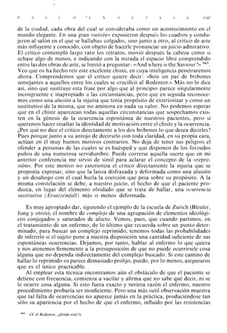p          S               ('      o       ' A   ,V   A   /,   S          S      1547



de la ciudad, cada obra del cual se consideraba como un acontecimiento en el
mundo elegante. En una gran «soirée» expusieron después los cuadros y condu­
jeron al salón en el que se hallaban colgados, uno junto a otro, al crítico de arte
más influyente y conocido, con objeto de hacerle pronunciar un juicio admirativo.
El crítico contempló largo rato los retratos, movió después la cabeza como si
echase algo de menos, e indicando con la mirada el espacio libre comprendido
entre las dos obras de arte, se limitó a preguntar: «And where is the Saviour'?» 945.
Veo que os ha hecho reír este excelente chiste, en cuya inteligencia penetraremos
ahora. Comprendemos que el crítico quiere decir: «Sois un par de bribones
semejantes a aquellos entre los cuales se crucificó al Redentor.» Más no lo dice
así, sino que sustituye esta frase por algo que al principio parece singularmente
incongruente e inapropiado a las circunstancias, pero que en seguida reconoce­
mos como una alusión a la injuria que tenía propósito de exteriorizar y como un
sustitutivo de la misma, que no aminora en nada su valor. No podemos esperar
que en el chiste aparezcan todas aquellas circunstancias que sospechamos exis­
ten en la génesis de la ocurrencia espontánea de nuestros pacientes, pero sí
queremos hacer resaltar la identidad de motivación entre el chiste y la ocurrencia.
¿Por qué no dice el crítico directamente a los dos bribones lo que desea decirles?
Pues porque junto a su antojo de decírselo con toda claridad, en su propia cara,
actúan en él muy buenos motivos contrarios. No deja de tener sus peligros el
ofender a personas de las cuales se es huésped y que disponen de los forzudos
puños de una numerosa servidumbre. Puede correrse aquella suerte que en mi
anterior conferencia me sirvió de símil para aclarar el concepto de la «repre­
sión». Por este motivo no exterioriza el crítico directamente la injuria que se
proponía expresar, sino que la lanza disfrazada y deformada como una alusión
y un desahogo con el cual burla la coerción que pesa sobre su propósito. A la
misma constelación se debe, a nuestro juicio, el hecho de que el paciente pro­
duzca, en lugar del elemento olvidado que se trata de hallar, una ocurrencia
sustitutiva ( Ersatzeinf'all) más o menos deformada.

    Es muy apropiado dar, siguiendo el ejemplo de la escuela de Zurich (Bleuler,
J ung y otros), el nombre de complejo de una agrupación de elementos ideológi­
cos conjugados y saturados de afecto. Vemos, pues, que cuando partimos, en
el tratamiento de un enfermo, de lo último que recuerda sobre un punto deter­
minado, para buscar un complejo reprimido, tenemos todas las probabilidades
de inferirlo si el sujeto pone a nuestra disposición una cantidad suficiente de sus
espontáneas ocurrencias. Dejamos, por tanto, hablar al enfermo lo que quiera
y nos atenemos firmemente a la presuposición de que no puede ocurrírsele cosa
alguna que no dependa indirectamente del complejo buscado. Si este camino de
hallar lo reprimido os parece demasiado prolijo, puedo, por lo menos, aseguraros
que es el único practicable.
    Al emplear esta técnica encontramos aún el obstáculo de que el paciente se
detiene con frecuencia, comienza a vacilar y afirma que no sabe qué decir, ni se
le ocurre cosa alguna. Si esto fuera exacto y tuviera razón el enfermo, nuestro
procedimiento probaría ser insuficiente. Pero una más sutil observación muestra
que tal falta de ocurrencias no aparece jamás en la práctica, produciéndose tan
sólo su apariencia por el hecho de que el enfermo, influido por las resistencias

    945   «Y el Redentor, ¿dónde está?>>
 