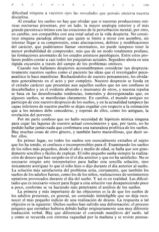 }'    ,)               ()   •
                                .1                                             l'i4')



dificultad nmguna a vuestros ojos la� novedades que pensáis enc i e rr a nuestra
disciplina.
    Al estudiar los sueños no hay que olvidar que si nuestras producciones oní­
ricas nocturnas presentan, por un lado, la mayor analogía exterior y el más
grande parentesco íntimo con las creaciones de la perturbación mental, por otro,
en cambio, son compatibles con una total salud en la vida despierta. No consti­
tuye ninguna paradoja afirmar que quien se limite a mirar con asombro, sin
intentar llegar a su comprensión, estas alucinaciones, delirios y modificaciones
del carácter, que pudiéramos llamar «normales», no puede tampoco tener la
menor probabilidad de comprender, más que de un modo totalmente profano,
las formaciones anormales de los estados anímicos patológicos. Entre estos pro­
fanos podéis contar a casi todos los psiquiatras actuales. Seguidme ahora en una
rápida excursión a través del campo de los problemas oníricos.
    Cuando nos hallamos despiertos acostumbramos considerar tan desprecia­
tivamente nuestros sueños como el paciente las ideas que el investigador psico­
analítico le hace manifestar. Rechazándolos de nuestro pensamiento, los olvida­
mos generalmente en el acto y por completo. Nuestro desprecio se funda en
el extraño carácter que presentan aun aquellos sueños que no son confusos ni
descabellados y en el evidente absurdo e insensatez de otros, y nuestra repulsa
se basa en las desenfrenadas tendencias, inmorales y desvergonzadas que, en
algunos sueños, se manifiestan claramente. En cambio, el mundo antiguo no
participó de este nuestro desprecio de los sueños, y en la actualidad tampoco las
capas inferiores de nuestro pueblo se dejan engañar con respecto a la estimación
que a los mismos debe concederse, y esperan de ellos, como los antiguos, la
revelación del porvenir.
    Por mi parte confieso que no hallo necesidad de hipótesis mística ninguna
para cegar las lagunas de nuestro actual conocimiento y que, por tanto, no he
podido hallar jamás nada que confirmara una naturaleza profética de los sueños.
Hay muchas cosas de otro género, y también harto maravillosas, que decir so­
bre ellos.
    En primer lugar, no todos los sueños son esencialmente extraños al sujeto
que los ha tenido, ni confusos e incomprensibles para él. Examinando los sueños
de los niños más pequeños, desde el año y medio de edad, se halla que son gran­
demente sencillos y fáciles de explicar. El niño pequeño sueña siempre la realiza­
ción de deseos que han surgido en él el día anterior y que no ha satisfecho. No es
necesario ningún arte interpretativo para hallar esta sencilla solución, sino
únicamente averiguar lo que el niño hizo o dijo durante el día anterior al sueño.
La solución más satisfactoria del problema sería, ciertamente, que también los
sueños de los adultos fueran, como los de los niños, realizaciones de sentimientos
optativos provocados durante el día del sueño. Y así es en realidad. Las dificul­
tades que es necesario vencer para llegar a esta solución van desapareciendo poco
a poco, conforme se va haciendo más penetrante el análisis de los sueños.
    La primera y más importante de las objeciones es la de que los sueños de
los adultos presentan, en general, un contenido ininteligible que no deja reco­
nocer el más pequeño indicio de una realización de deseos. La respuesta a tal
objeción es la siguiente: Dichos sueños han sufrido una deformación; el proceso
psíquico que entrañan hubiera debido hallar originariamente una muy diferente
traducción verbal. Hay que diferenciar el contenido manifiesto del sueño, tal
y como se recuerda con extrema vaguedad por la mañana y se reviste penosa-
 