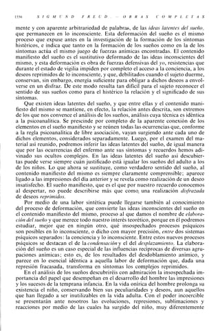 1 5 50   S/G    MU    N   D   F   R   E   U   D   O   B   R   A   S   C   O   M   P   L   E   T   A   S



mente y con aparente arbitrariedad de palabras, de las ideas latentes del sueño,
que permanecen en lo inconsciente. Esta deformación del sueño es el mismo
proceso que expuse antes en la investigación de la formación de los síntomas
histéricos, e indica que tanto en la formación de los sueños como en la de los
síntomas actúa el mismo juego de fuerzas anímicas encontradas. El contenido
manifiesto del sueño es el sustitutivo deformado de las ideas inconscientes del
mismo, y esta deformación es obra de fuerzas defensivas del yo, resistencias que
durante el estado de vigilia impiden por completo el acceso a la conciencia, a los
deseos reprimidos de lo inconsciente, y que, debilitados cuando el sujeto duerme,
conservan, sin embargo, energía suficiente para obligar a dichos deseos a envol­
verse en un disfraz. De este modo resulta tan dificil para el sujeto reconocer el
sentido de sus sueños como para el histérico la relación y el significado de sus
síntomas.
    Que existen ideas latentes del sueño, y que entre ellas y el contenido mani­
fiesto del mismo se mantiene, en efecto, la relación antes descrita, son extremos
de los que nos convence el análisis de los sueños, análisis cuya técnica es idéntica
a la psicoanalítica. Se prescinde por completo de la aparente conexión de los
elementos en el sueño manifiesto y se reúnen todas las ocurrencias que, conforme
a la regla psicoanalítica de libre asociación, vayan surgiendo ante cada uno de
dichos elementos, considerados separadamente. Luego, por el examen del ma­
terial así reunido, podremos inferir las ideas latentes del sueño, de igual manera
que por las ocurrencias del enfermo ante sus síntomas y recuerdos hemos adi­
vinado sus ocultos complejos. En las ideas latentes del sueño así descubier­
tas puede verse siempre cuán justificado está igualar los sueños del adulto a los
de los niños. Lo que ahora se sustituye, como verdadero sentido del sueño, al
contenido manifiesto del mismo es siempre claramente comprensible; aparece
ligado a las impresiones del día anterior y se revela como realización de un deseo
insatisfecho. El sueño manifiesto, que es el que por nuestro recuerdo conocemos
al despertar, no puede describirse más que comQ. una realización disfrazada
de deseos reprimidos.
    Por medio de una labor sintética puede llegarse también al conocimiento
del proceso de deformación, que convierte las ideas inconscientes del sueño en
el contenido manifiesto del mismo, proceso al que damos el nombre de elabora­
ción del sueño y que merece todo nuestro interés teorético, porque en él podremos
estudiar, mejor que en ningún otro, qué insospechados procesos psíquicos
son posibles en lo inconsciente, o dicho con mayor precisión, entre dos sistemas
psíquicos separados: la conciencia y lo inconsciente. Entre estos nuevos procesos
psíquicos se destacan el de la condensación y el del desplazamiento. La elabora­
ción del sueño es un caso especial de las influencias recíprocas de diversas agru­
paciones anímicas; esto es, de los resultados del desdoblamiento anímico, y
parece en lo esencial idéntica a aquella labor de deformación que, dada una
represión fracasada, transforma en síntomas los complejos reprimidos.
    En el análisis de los sueños descubriréis con admiración la insospechada im­
portancia del papel que desempeñan en el desarrollo del hombre las impresiones
y los sucesos de la temprana infancia. En la vida onírica del hombre prolonga su
existencia el niño, conservando bien sus peculiaridades y deseos, aun aquellos
que han llegado a ser inutilizables en la vida adulta. Con el poder incoercible
se presentarán ante nosotros las evoluciones, represiones, sublimaciones y
reacciones por medio de las cuales ha surgido del niño, muy diferentemente
 