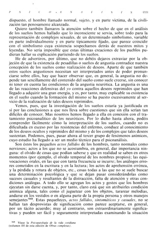 /'     S                      (}                            S          .      155 1



dispuesto, el hombre llamado normal, sujeto, y en parte víctima, de la civili­
zación tan penosamente alcanzada.
    Quiero también llamaros la atención sobre el hecho de que en el análisis
de Jos sueños hemos hallado que lo inconsciente se servía, sobre todo para la
representación de complejos sexuales, de un determinado simbolismo, variable
en parte individualmente y en parte típicamente fijado, que parece coincidir
con el simbolismo cuya existencia sospechamos detrás de nuestros mitos y
leyendas. No sería imposible que estas últimas creaciones de los pueblos pu­
dieran hallar su explicación partiendo de los sueños.
    He de advertiros, por último, que no debéis dejaros extraviar por la ob­
jeción de que la existencia de pesadillas o sueños de angustia contradice nuestra
concepción de los sueños como realización de deseos. Aparte de que también
estos sueños angustiosos necesitan ser interpretados antes de poder pronun­
ciarse sobre ellos, hay que hacer observar que, en general, la angustia no de­
pende tan sencillamente del contenido del sueño como suele creerse, sin conocer
ni tener en cuenta las condiciones de la angustia neurótica. La angustia es una
de las reacciones defensivas del yo contra aquellos deseos reprimidos que han
llegado a adquirir una gran energía, y es, por tanto, muy explicable su existencia
en el sueño cuando la formación del mismo se ha puesto excesivamente al ser­
vicio de la realización de tales deseos reprimidos.
    Vemos, pues, que la investigación de Jos sueños estaría ya justificada en
sí por las conclusiones a que nos lleva sobre cuestiones que sin ella serían tan
difíciles de conocer. Mas nosotros hemos llegado a ella en conexión con el tra­
tamiento psicoanalítico de Jos neuróticos. Por Jo dicho hasta ahora, podéis
comprender fácilmente cómo la interpretación de los sueños, cuando no es
dificultada en exceso por las resistencias del enfermo, conduce al conocimiento
de los deseos ocultos y reprimidos del mismo y de los complejos que tales deseos
sustentan. Podemos, pues, pasar ahora al tercer grupo de fenómenos anímicos,
cuyo estudio ha llegado a ser un medio técnico para el psicoanálisis.
    Son éstos los pequeños actos fallidos de Jos hombres, tanto normales como
nerviosos; actos a los que no se acostumbra, en general, dar importancia nin­
guna: el olvido de cosas que podían saberse y que en realidad se saben en otros
momentos (por ejemplo, el olvido temporal de los nombres propios); las equi­
vocaciones orales, en las que con tanta frecuencia se incurre; los análogos erro­
res cometidos en la escritura y en la lectura; los actos de aprehensión errónea,
y la pérdida y rotura de objetos, etc., cosas todas a las que no se suele buscar
una determinación psicológica y que se dejan pasar considerándolas como
sucesos casuales y resultantes de la distracción, falta de atención y otras con­
diciones análogas. A todo ello se agregan Jos actos y gestos que los hombres
ejecutan sin darse cuenta, y, por tanto, claro está que sin atribuirles condición
anímica alguna, tales como el juguetear con los objetos, tararear melodías,
andarse en los vestidos o en alguna parte de la propia persona y otros manejos
semejantes 948. Estas pequeñeces, actos fallidos, sintomáticos y casuales, no se
hallan tan desprovistas de significación como parece aceptarse, en general,
por un tácito acuerdo; muy al contrario, son extraordinariamente significa­
tivas y pueden ser fácil y seguramente interpretadas examinando la situación


  948 Véase la Psicopatología de la vida cotidiana
(volumen Ill de esta edición de Obras completas).
 