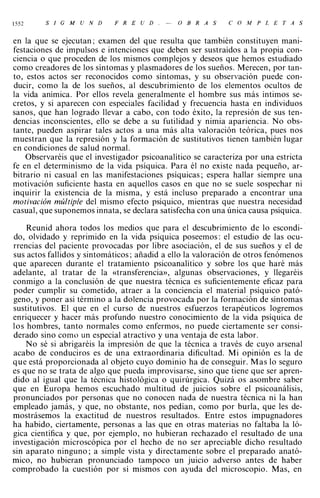 1552     S   1   G   M   U   N   D   F   R   E   U   D   .   -   O   B   R   A   S   C   O   M P   L   E   T   A   S



en la que se ejecutan; examen del que resulta que también constituyen mani­
festaciones de impulsos e intenciones que deben ser sustraídos a la propia con­
ciencia o que proceden de los mismos complejos y deseos que hemos estudiado
como creadores de los síntomas y plasmadores de los sueños. Merecen, por tan­
to, estos actos ser reconocidos como síntomas, y su observación puede con­
ducir, como la de los sueños, al descubrimiento de los elementos ocultos de
la vida anímica. Por ellos revela generalmente el hombre sus más íntimos se­
cretos, y si aparecen con especiales facilidad y frecuencia hasta en individuos
sanos, que han logrado llevar a cabo, con todo éxito, la represión de sus ten­
dencias inconscientes, ello se debe a su futilidad y nimia apariencia. No obs­
tante, pueden aspirar tales actos a una más alta valoración teórica, pues nos
muestran que la represión y la formación de sustitutivos tienen también lugar
en condiciones de salud normal.
    Observaréis que el investigador psicoanalítico se caracteriza por una estricta
fe en el determinismo de la vida psíquica. Para él no existe nada pequeño, ar­
bitrario ni casual en las manifestaciones psíquicas; espera hallar siempre una
motivación suficiente hasta en aquellos casos en que no se suele sospechar ni
inquirir la existencia de la misma, y está incluso preparado a encontrar una
motivación múltiple del mismo efecto psíquico, mientras que nuestra necesidad
casual, que suponemos innata, se declara satisfecha con una única causa psíquica.

    Reunid ahora todos los medios que para el descubrimiento de lo escondi­
do, olvidado y reprimido en la vida psíquica poseemos: el estudio de las ocu­
rrencias del paciente provocadas por libre asociación, el de sus sueños y el de
sus actos fallidos y sintomáticos; añadid a ello la valoración de otros fenómenos
que aparecen durante el tratamiento psicoanalítico y sobre los que haré más
adelante, al tratar de la «transferencia», algunas observaciones, y llegaréis
conmigo a la conclusión de que nuestra técnica es suficientemente eficaz para
poder cumplir su cometido, atraer a la conciencia el material psíquico pató­
geno, y poner así término a la dolencia provocada por la formación de síntomas
sustitutivos. El que en el curso de nuestros esfuerzos terapéuticos logremos
enriquecer y hacer más profundo nuestro conocimiento de la vida psíquica de
los hombres, tanto normales como enfermos, no puede ciertamente ser consi­
derado sino como un especial atractivo y una ventaja de esta labor.
    No sé si abrigaréis la impresión de que la técnica a través de cuyo arsenal
acabo de conduciros es de una extraordinaria dificultad. Mi opinión es la de
que está proporcionada al objeto cuyo dominio ha de conseguir. Mas lo seguro
es que no se trata de algo que pueda improvisarse, sino que tiene que ser apren­
dido al igual que la técnica histológica o quirúrgica. Quizá os asombre saber
que en Europa hemos escuchado multitud de juicios sobre el psicoanálisis,
pronunciados por personas que no conocen nada de nuestra técnica ni la han
empleado jamás, y que, no obstante, nos pedían, como por burla, que les de­
mostrásemos la exactitud de nuestros resultados. Entre estos impugnadores
ha habido, ciertamente, personas a las que en otras materias no faltaba la ló­
gica científica y que, por ejemplo, no hubieran rechazado el resultado de una
investigación microscópica por el hecho de no ser apreciable dicho resultado
sin aparato ninguno; a simple vista y directamente sobre el preparado anató­
mico, no hubieran pronunciado tampoco un juicio adverso antes de haber
comprobado la cuestión por sí mismos con ayuda del microscopio. Mas, en
 