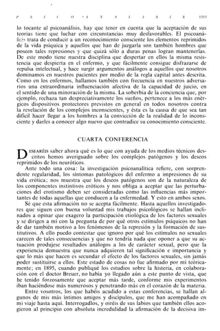 1'   S           e     (}    •   A   N   A     /.          S          S       1553



lo tocante al psicoanálisis, hay que tener en cuenta que la aceptación de sus
teorías tiene que luchar con circunstancias muy desfavorables. El psicoaná­
Jis!" trata de conducir a un reconocimiento consciente los elementos reprimidos
de la vida psíquica y aquellos que han de juzgarla son también hombres que
poseen tales represiones y que quizá sólo a duras penas logran mantenerlas.
De este modo tiene nuestra disciplina que despertar en ellos la misma resis­
tencia que despierta en el enfermo, y que fácilmente consigue disfrazarse de
repulsa intelectual, y hace surgir argumentos análogos a aquellos que nosotros
dominamos en nuestros pacientes por medio de la regla capital antes descrita.
Como en los enfermos, hallamos también con frecuencia en nuestros adversa­
rios una extraordinaria inftuenciación afectiva de la capacidad de juicio, en
el sentido de una minoración de la misma. La soberbia de la conciencia que, por
ejemplo, rechaza tan despreciativamente los sueños, pertenece a los más enér­
gicos dispositivos protectores previstos en general en todos nosotros contra
la revelación de los complejos inconscientes, y ésta es la causa de que sea tan
dificil hacer llegar a los hombres a la convicción de la realidad de lo incons­
ciente y darles a conocer algo nuevo que contradice su conocimiento consciente.



                            CUARTA CONFERENCIA

      ESEARÉIS saber ahora qué es lo que con ayuda de los medios técnicos des­
D      critos hemos averiguado sobre los complejos patógenos y los deseos
reprimidos de los neuróticos.
    Ante todo una cosa: la investigación psicoanalítica refiere, con sorpren­
dente regularidad, los síntomas patológicos del enfermo a impresiones de su
vida erótica; nos muestra que los deseos patógenos son de la naturaleza de
los componentes instintivos eróticos y nos obliga a aceptar que las perturba­
ciones del erotismo deben ser consideradas como las influencias más impor­
tantes de todas aquellas que conducen a la enfermedad. Y esto en ambos sexos.
    Sé que esta afirmación no se acepta fácilmente. Hasta aquellos investigado­
res que siguen con buena voluntad mis trabajos psicológicos se hallan incli­
nados a opinar que exagero la participación etiológica de los factores sexuales
y se dirigen a mí con la pregunta de por qué otros estímulos psíquicos no han
de dar también motivo a los fenómenos de la represión y la formación de sus­
titutivos. A ello puedo contestar que ignoro por qué los estímulos no sexuales
carecen de tales consecuencias y que no tendría nada que oponer a que su ac­
tuación produjese resultados análogos a los de carácter sexual, pero que la
experiencia demuestra que nunca adquieren tal significación e importancia y
que lo más que hacen es secundar el efecto de los factores sexuales, sin jamás
poder sustituirse a ellos. Este estado de cosas no fue afirmado por mí teórica­
mente; en 1895, cuando publiqué los estudios sobre la histeria, en colabora­
ción con el doctor Breuer, no había yo llegado aún a este punto de vista, que
he tenido forzosamente que aceptar más tarde, conforme mis experimentos
iban haciéndose más numerosos y penetrando más en el corazón de la materia.
    Entre vosotros, los que habéis acudido a estas conferencias, se hallan al­
gunos de mis más íntimos amigos y discípulos, que me han acompañado en
mi viaje hasta aquí. Interrogadlos, y oiréis de sus labios que también ellos aco­
gieron al principio con absoluta incredulidad la afirmación de la decisiva im-
 